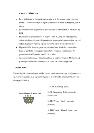 CARACTERÍSTICAS


       En el ámbito de la electrónica comercial se le denomina como conector
       DB9 ("D-subminiaturetype B, 9 pin"), esto es D-subminiatura tipo B, con 9
       pines.
       Se comercializan los primeros modelos con el estándar EGA en el año de
       1984.
       El conector es el mismo que el puerto serial (COM), sin embargo para
       diferenciarlos en el panel de puertos de la computadora se utiliza: para el
       video el conector hembra y para el puerto serial el conector macho.
       El puerto EGA se encarga de enviar las señales desde la computadora
       hacia la pantalla, con soporte de hasta 64 colores y resoluciones de
       pantalla de 80X25 píxeles y 640X350 píxeles.
       Se encuentra integrado directamente en la tarjeta principal (Motherboard),
       y en algunos casos en una tarjeta de video para ranura tipo ISA.


TERMINALES


Pinout significa terminales de salida, cuenta con 9 contactos tipo pin (conectores
en forma de punta), en la siguiente figura se muestran las líneas eléctricas y su
descripción básica.


                                          1.- GRN (Ground), tierra.

                                          2.- SR (Secondary Red), color rojo
                                          secundario.

                                          3.- PR (Primary Red), color rojo
                                          primario.

                                          4.- PG (Primary Green), color verde
                                          primario.
 