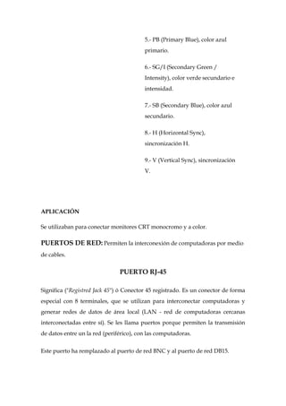 5.- PB (Primary Blue), color azul
                                         primario.

                                         6.- SG/I (Secondary Green /
                                         Intensity), color verde secundario e
                                         intensidad.

                                         7.- SB (Secondary Blue), color azul
                                         secundario.

                                         8.- H (Horizontal Sync),
                                         sincronización H.

                                         9.- V (Vertical Sync), sincronización
                                         V.




APLICACIÓN

Se utilizaban para conectar monitores CRT monocromo y a color.

PUERTOS DE RED: Permiten la interconexión de computadoras por medio
de cables.


                               PUERTO RJ-45

Significa ("Registred Jack 45") ó Conector 45 registrado. Es un conector de forma
especial con 8 terminales, que se utilizan para interconectar computadoras y
generar redes de datos de área local (LAN - red de computadoras cercanas
interconectadas entre sí). Se les llama puertos porque permiten la transmisión
de datos entre un la red (periférico), con las computadoras.


Este puerto ha remplazado al puerto de red BNC y al puerto de red DB15.
 