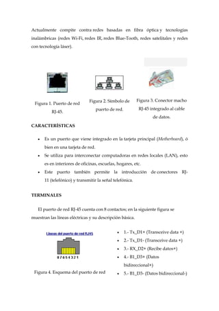 Actualmente compite contra redes basadas en fibra óptica y tecnologías
inalámbricas (redes Wi-Fi, redes IR, redes Blue-Tooth, redes satelitales y redes
con tecnología láser).




                               Figura 2. Símbolo de         Figura 3. Conector macho
 Figura 1. Puerto de red
                                     puerto de red.          RJ-45 integrado al cable
          RJ-45.
                                                                     de datos.
CARACTERÍSTICAS

       Es un puerto que viene integrado en la tarjeta principal (Motherboard), ó
       bien en una tarjeta de red.
       Se utiliza para interconectar computadoras en redes locales (LAN), esto
       es en interiores de oficinas, escuelas, hogares, etc.
       Este puerto también permite la introducción de conectores RJ-
       11 (telefónico) y transmitir la señal telefónica.


TERMINALES


   El puerto de red RJ-45 cuenta con 8 contactos; en la siguiente figura se
muestran las líneas eléctricas y su descripción básica.


                                                      1.- Tx_D1+ (Transceive data +)
                                                      2.- Tx_D1- (Transceive data +)
                                                      3.- RX_D2+ (Recibe datos+)
                                                      4.- B1_D3+ (Datos
                                                      bidireccional+)
 Figura 4. Esquema del puerto de red                  5.- B1_D3- (Datos bidireccional-)
 
