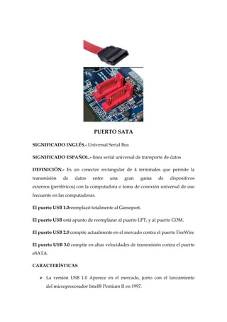 PUERTO SATA

SIGNIFICADO INGLÉS.- Universal Serial Bus

SIGNIFICADO ESPAÑOL.- línea serial universal de transporte de datos

DEFINICIÓN.- Es un conector rectangular de 4 terminales que permite la
transmisión   de    datos    entre   una    gran   gama     de    dispositivos
externos (periféricos) con la computadora o toma de conexión universal de uso
frecuente en las computadoras.

El puerto USB 1.0reemplazó totalmente al Gameport.

El puerto USB está apunto de reemplazar al puerto LPT, y al puerto COM.

El puerto USB 2.0 compite actualmente en el mercado contra el puerto FireWire

El puerto USB 3.0 compite en altas velocidades de transmisión contra el puerto
eSATA.

CARACTERÍSTICAS

    La versión USB 1.0 Aparece en el mercado, junto con el lanzamiento
      del microprocesador Intel® Pentium II en 1997.
 