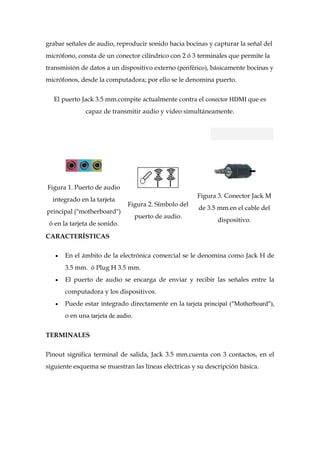 grabar señales de audio, reproducir sonido hacia bocinas y capturar la señal del
micrófono, consta de un conector cilíndrico con 2 ó 3 terminales que permite la
transmisión de datos a un dispositivo externo (periférico), básicamente bocinas y
micrófonos, desde la computadora; por ello se le denomina puerto.


  El puerto Jack 3.5 mm.compite actualmente contra el conector HDMI que es
              capaz de transmitir audio y video simultáneamente.




Figura 1. Puerto de audio
                                                      Figura 3. Conector Jack M
  integrado en la tarjeta
                              Figura 2. Símbolo del
                                                      de 3.5 mm.en el cable del
principal ("motherboard")
                                   puerto de audio.
                                                             dispositivo.
 ó en la tarjeta de sonido.
CARACTERÍSTICAS

      En el ámbito de la electrónica comercial se le denomina como Jack H de
      3.5 mm. ó Plug H 3.5 mm.
      El puerto de audio se encarga de enviar y recibir las señales entre la
      computadora y los dispositivos.
      Puede estar integrado directamente en la tarjeta principal ("Motherboard"),
      o en una tarjeta de audio.


TERMINALES


Pinout significa terminal de salida, Jack 3.5 mm.cuenta con 3 contactos, en el
siguiente esquema se muestran las líneas eléctricas y su descripción básica.
 