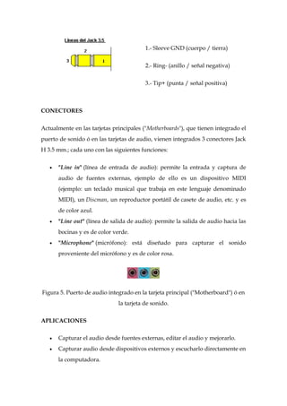 1.- Sleeve GND (cuerpo / tierra)


                                         2.- Ring- (anillo / señal negativa)


                                         3.- Tip+ (punta / señal positiva)



CONECTORES


Actualmente en las tarjetas principales ("Motherboards"), que tienen integrado el
puerto de sonido ó en las tarjetas de audio, vienen integrados 3 conectores Jack
H 3.5 mm.; cada uno con las siguientes funciones:


      "Line in" (línea de entrada de audio): permite la entrada y captura de
      audio de fuentes externas, ejemplo de ello es un dispositivo MIDI
      (ejemplo: un teclado musical que trabaja en este lenguaje denominado
      MIDI), un Discman, un reproductor portátil de casete de audio, etc. y es
      de color azul.
      "Line out" (línea de salida de audio): permite la salida de audio hacia las
      bocinas y es de color verde.
      "Microphone" (micrófono): está diseñado para capturar el sonido
      proveniente del micrófono y es de color rosa.




Figura 5. Puerto de audio integrado en la tarjeta principal ("Motherboard") ó en
                              la tarjeta de sonido.


APLICACIONES


      Capturar el audio desde fuentes externas, editar el audio y mejorarlo.
      Capturar audio desde dispositivos externos y escucharlo directamente en
      la computadora.
 
