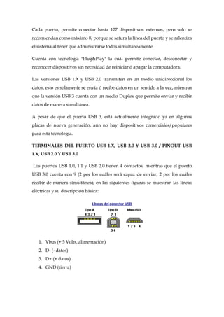 Cada puerto, permite conectar hasta 127 dispositivos externos, pero solo se
recomiendan como máximo 8, porque se satura la línea del puerto y se ralentiza
el sistema al tener que administrarse todos simultáneamente.

Cuenta con tecnología "Plug&Play" la cuál permite conectar, desconectar y
reconocer dispositivos sin necesidad de reiniciar ó apagar la computadora.

Las versiones USB 1.X y USB 2.0 transmiten en un medio unidireccional los
datos, esto es solamente se envía ó recibe datos en un sentido a la vez, mientras
que la versión USB 3 cuenta con un medio Duplex que permite enviar y recibir
datos de manera simultánea.

A pesar de que el puerto USB 3, está actualmente integrado ya en algunas
placas de nueva generación, aún no hay dispositivos comerciales/populares
para esta tecnología.

TERMINALES DEL PUERTO USB 1.X, USB 2.0 Y USB 3.0 / PINOUT USB
1.X, USB 2.0 Y USB 3.0

Los puertos USB 1.0, 1.1 y USB 2.0 tienen 4 contactos, mientras que el puerto
USB 3.0 cuenta con 9 (2 por los cuáles será capaz de enviar, 2 por los cuáles
recibir de manera simultánea); en las siguientes figuras se muestran las líneas
eléctricas y su descripción básica:




   1. Vbus (+ 5 Volts, alimentación)
   2. D- (- datos)
   3. D+ (+ datos)
   4. GND (tierra)
 