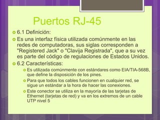 Puertos RJ-45
 6.1 Definición:
 Es una interfaz física utilizada comúnmente en las
redes de computadoras, sus siglas corresponden a
"Registered Jack" o "Clavija Registrada", que a su vez
es parte del código de regulaciones de Estados Unidos.
 6.2 Características:
 Es utilizada comúnmente con estándares como EIA/TIA-568B,
que define la disposición de los pines.
 Para que todos los cables funcionen en cualquier red, se
sigue un estándar a la hora de hacer las conexiones.
 Este conector se utiliza en la mayoría de las tarjetas de
Ethernet (tarjetas de red) y va en los extremos de un cable
UTP nivel 5
 
