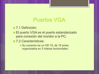 Puertos VGA
 7.1 Definición:
 El puerto VGA es el puerto estandarizado
para conexión del monitor a la PC.
 7.2 Características:
 Su conector es un HD 15, de 15 pines
organizados en 3 hileras horizontales.
 
