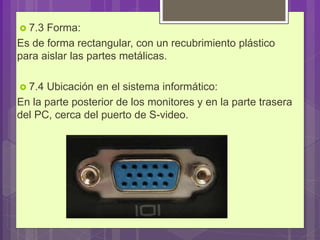  7.3 Forma:
Es de forma rectangular, con un recubrimiento plástico
para aislar las partes metálicas.
 7.4 Ubicación en el sistema informático:
En la parte posterior de los monitores y en la parte trasera
del PC, cerca del puerto de S-video.
 