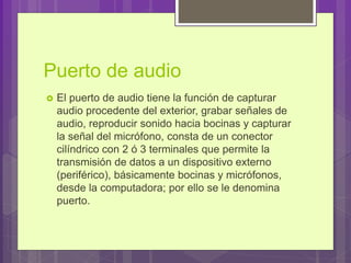 Puerto de audio
 El puerto de audio tiene la función de capturar
audio procedente del exterior, grabar señales de
audio, reproducir sonido hacia bocinas y capturar
la señal del micrófono, consta de un conector
cilíndrico con 2 ó 3 terminales que permite la
transmisión de datos a un dispositivo externo
(periférico), básicamente bocinas y micrófonos,
desde la computadora; por ello se le denomina
puerto.
 