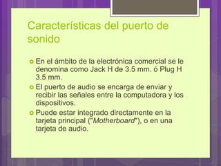 Características del puerto de
sonido
 En el ámbito de la electrónica comercial se le
denomina como Jack H de 3.5 mm. ó Plug H
3.5 mm.
 El puerto de audio se encarga de enviar y
recibir las señales entre la computadora y los
dispositivos.
 Puede estar integrado directamente en la
tarjeta principal ("Motherboard"), o en una
tarjeta de audio.
 