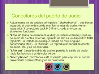 Conectores del puerto de audio
 Actualmente en las tarjetas principales ("Motherboards"), que tienen
integrado el puerto de sonido ó en las tarjetas de audio, vienen
integrados 3 conectores Jack H 3.5 mm.; cada uno con las
siguientes funciones:
 "Line in" (línea de entrada de audio): permite la entrada y captura
de audio de fuentes externas, ejemplo de ello es un dispositivo MIDI
(ejemplo: un teclado musical que trabaja en este lenguaje
denominado MIDI), un Discman, un reproductor portátil de casete
de audio, etc. y es de color azul.
 "Line out" (línea de salida de audio): permite la salida de audio
hacia las bocinas y es de color verde.
 "Microphone" (micrófono): está diseñado para capturar el sonido
proveniente del micrófono y es de color rosa.
 