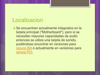 Localizacion
 Se encuentran actualmente integrados en la
tarjeta principal ("Motherboard"), pero si se
necesitan mayores capacidades de audio
entonces se utiliza una tarjeta de sonido,
pudiéndose encontrar en versiones para
ranura ISA ó actualmente en versiones para
ranura PCI.
 