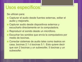 Usos específicos:
Se utilizan para:
 Capturar el audio desde fuentes externas, editar el
audio y mejorarlo.
 Capturar audio desde dispositivos externos y
escucharlo directamente en la computadora.
 Reproducir el sonido desde un micrófono.
 Escuchar los sonidos que envía la computadora por
medio de bocinas.
 Conectar sistemas de audio tales como teatros en
casa, bocinas 2.1 ó bocinas 5.1. Esto quiere decir
que son 2 bocinas y un subwoofer, 5 bocinas y un
subwoofer.
 