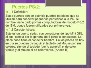 Puertos PS/2:
 1.1 Definición:
Estos puertos son en esencia puertos paralelos que se
utilizan para conectar pequeños periféricos a la PC. Su
nombre viene dado por las computadoras de modelo PS/2
de IBM, donde fueron utilizados por primera vez.
 1.2 Características:
Este es un puerto serial, con conectores de tipo Mini DIN,
el cual consta por lo general de 6 pines o conectores. La
placa base tiene el conector hembra. En las placas de hoy
en día se pueden distinguir el teclado del Mouse por sus
colores, siendo el teclado (por lo general) el de color
violeta y el Mouse el de color verde. (Anexo B)
 
