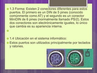  1.3 Forma: Existen 2 conectores diferentes para estos
puertos. El primero es un DIN de 5 pines (conocido
comúnmente como AT) y el segundo es un conector
MiniDIN de 6 pines (normalmente llamado PS/2). Estos
dos conectores son electrónicamente iguales, lo único
que cambia es su apariencia interna.

 1.4 Ubicación en el sistema informático:
 Estos puertos son utilizados principalmente por teclados
y ratones.
 