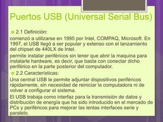 Puertos USB (Universal Serial Bus)
 2.1 Definición:
comenzó a utilizarse en 1995 por Intel, COMPAQ, Microsoft. En
1997, el USB llegó a ser popular y extenso con el lanzamiento
del chipset de 440LX de Intel.
permite instalar periféricos sin tener que abrir la maquina para
instalarle hardware, es decir, que basta con conectar dicho
periférico en la parte posterior del computador.
 2.2 Características:
Una central USB le permite adjuntar dispositivos periféricos
rápidamente, sin necesidad de reiniciar la computadora ni de
volver a configurar el sistema.
El USB trabaja como interfaz para la transmisión de datos y
distribución de energía que ha sido introducido en el mercado de
PCs y periféricos para mejorar las lentas interfaces serie y
paralelo.
 