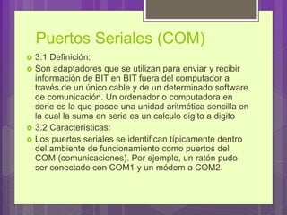 Puertos Seriales (COM)
 3.1 Definición:
 Son adaptadores que se utilizan para enviar y recibir
información de BIT en BIT fuera del computador a
través de un único cable y de un determinado software
de comunicación. Un ordenador o computadora en
serie es la que posee una unidad aritmética sencilla en
la cual la suma en serie es un calculo digito a digito
 3.2 Características:
 Los puertos seriales se identifican típicamente dentro
del ambiente de funcionamiento como puertos del
COM (comunicaciones). Por ejemplo, un ratón pudo
ser conectado con COM1 y un módem a COM2.
 