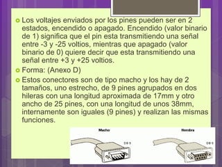  Los voltajes enviados por los pines pueden ser en 2
estados, encendido o apagado. Encendido (valor binario
de 1) significa que el pin esta transmitiendo una señal
entre -3 y -25 voltios, mientras que apagado (valor
binario de 0) quiere decir que esta transmitiendo una
señal entre +3 y +25 voltios.
 Forma: (Anexo D)
 Estos conectores son de tipo macho y los hay de 2
tamaños, uno estrecho, de 9 pines agrupados en dos
hileras con una longitud aproximada de 17mm y otro
ancho de 25 pines, con una longitud de unos 38mm,
internamente son iguales (9 pines) y realizan las mismas
funciones.
 