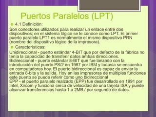 Puertos Paralelos (LPT)
 4.1 Definición:
Son conectores utilizados para realizar un enlace entre dos
dispositivos; en el sistema lógico se le conoce como LPT. El primer
puerto paralelo LPT1 es normalmente el mismo dispositivo PRN
(nombre del dispositivo lógico de la impresora).
 Características:
Unidireccional - puerto estándar 4-BIT que por defecto de la fábrica no
tenía la capacidad de transferir datos ambas direcciones.
Bidireccional - puerto estándar 8-BIT que fue lanzado con la
introducción del puerto PS/2 en 1987 por IBM y todavía se encuentra
en computadoras hoy. El puerto bidireccional es capaz de enviar la
entrada 8-bits y la salida. Hoy en las impresoras de múltiples funciones
este puerto se puede referir como uno bidireccional
EPP - el puerto paralelo realzado (EPP) fue desarrollado en 1991 por
Intel, Xircom y funciona cerca de velocidad de una tarjeta ISA y puede
alcanzar transferencias hasta 1 a 2MB / por segundo de datos.
 