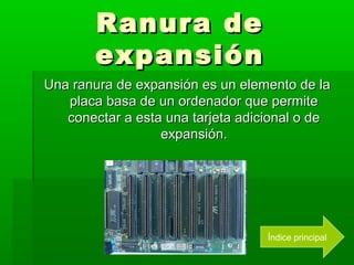 Ranura de
        expansión
Una ranura de expansión es un elemento de la
   placa basa de un ordenador que permite
   conectar a esta una tarjeta adicional o de
                  expansión.




                                   Índice principal
 