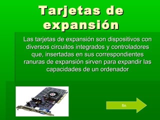 Tarjetas de
     expansión
Las tarjetas de expansión son dispositivos con
 diversos circuitos integrados y controladores
   que, insertadas en sus correspondientes
ranuras de expansión sirven para expandir las
         capacidades de un ordenador




                                   fin
 