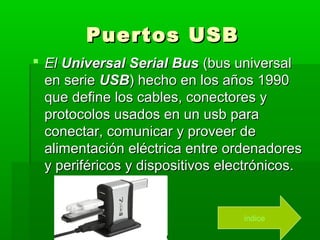 Puertos USB
 El Universal Serial Bus (bus universal
  en serie USB) hecho en los años 1990
  que define los cables, conectores y
  protocolos usados en un usb para
  conectar, comunicar y proveer de
  alimentación eléctrica entre ordenadores
  y periféricos y dispositivos electrónicos.


                                  índice
 