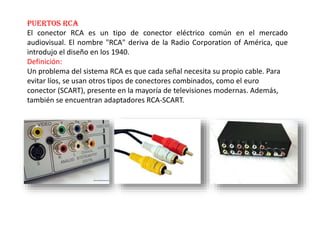 Puertos RCA
El conector RCA es un tipo de conector eléctrico común en el mercado
audiovisual. El nombre "RCA" deriva de la Radio Corporation of América, que
introdujo el diseño en los 1940.
Definición:
Un problema del sistema RCA es que cada señal necesita su propio cable. Para
evitar líos, se usan otros tipos de conectores combinados, como el euro
conector (SCART), presente en la mayoría de televisiones modernas. Además,
también se encuentran adaptadores RCA-SCART.
 