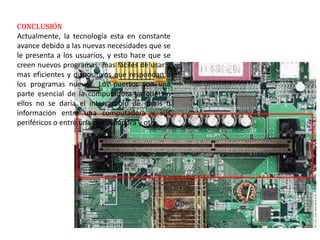 conclusión
Actualmente, la tecnología esta en constante
avance debido a las nuevas necesidades que se
le presenta a los usuarios, y esto hace que se
creen nuevos programas, mas fáciles de usar y
mas eficientes y dispositivos que respondan a
los programas nuevos. Los puertos son una
parte esencial de la computadora ya que sin
ellos no se daría el intercambio de datos o
información entre una computadora y sus
periféricos o entre una computadora y otra.
 