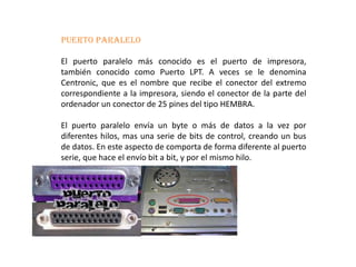 PUERTO PARALELO.
El puerto paralelo más conocido es el puerto de impresora,
también conocido como Puerto LPT. A veces se le denomina
Centronic, que es el nombre que recibe el conector del extremo
correspondiente a la impresora, siendo el conector de la parte del
ordenador un conector de 25 pines del tipo HEMBRA.
El puerto paralelo envía un byte o más de datos a la vez por
diferentes hilos, mas una serie de bits de control, creando un bus
de datos. En este aspecto de comporta de forma diferente al puerto
serie, que hace el envío bit a bit, y por el mismo hilo.
 