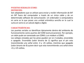Puertos Seriales (COM):
Definición:
Son adaptadores que se utilizan para enviar y recibir información de BIT
en BIT fuera del computador a través de un único cable y de un
determinado software de comunicación. Un ordenador o computadora
en serie es la que posee una unidad aritmética sencilla en la cual la
suma en serie es un calculo digito a digito
Características:
Los puertos seriales se identifican típicamente dentro del ambiente de
funcionamiento como puertos del COM (comunicaciones). Por ejemplo,
un ratón pudo ser conectado con COM1 y un módem a COM2.
Los voltajes enviados por los pines pueden ser en 2 estados, encendido
o apagado. Encendido (valor binario de 1) significa que el pin esta
transmitiendo una señal entre -3 y -25 voltios, mientras que apagado
(valor binario de 0) quiere decir que esta transmitiendo una señal entre
+3 y +25 voltios.
 