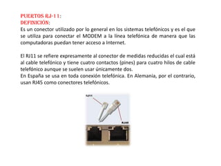 Puertos RJ-11:
Definición:
Es un conector utilizado por lo general en los sistemas telefónicos y es el que
se utiliza para conectar el MODEM a la línea telefónica de manera que las
computadoras puedan tener acceso a Internet.
El RJ11 se refiere expresamente al conector de medidas reducidas el cual está
al cable telefónico y tiene cuatro contactos (pines) para cuatro hilos de cable
telefónico aunque se suelen usar únicamente dos.
En España se usa en toda conexión telefónica. En Alemania, por el contrario,
usan RJ45 como conectores telefónicos.
 