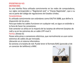 Puertos RJ-45:
Definición:
Es una interfaz física utilizada comúnmente en las redes de computadoras,
sus siglas corresponden a "Registered Jack" o "Clavija Registrada", que a su
vez es parte del código de regulaciones de Estados Unidos.
Características:
Es utilizada comúnmente con estándares como EIA/TIA-568B, que define la
disposición de los pines.
Para que todos los cables funcionen en cualquier red, se sigue un estándar a
la hora de hacer las conexiones.
Este conector se utiliza en la mayoría de las tarjetas de ethernet (tarjetas de
red) y va en los extremos de un cable UTP nivel 5
Forma: (Anexo G)
Posee ocho pines o conexiones eléctricas, que normalmente se usan como
extremos de cables de par trenzado.
Ubicación en el sistema informático:
Se conecta a la tarjeta de red. Puede tener el formato RJ45 (parecido al de
un conector de teléfono) o BINC.
 