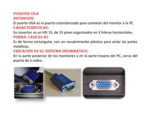 Puertos VGA
Definición:
El puerto VGA es el puerto estandarizado para conexión del monitor a la PC.
Características:
Su conector es un HD 15, de 15 pines organizados en 3 hileras horizontales.
Forma: (Anexo H)
Es de forma rectangular, con un recubrimiento plástico para aislar las partes
metálicas.
Ubicación en el sistema informático:
En la parte posterior de los monitores y en la parte trasera del PC, cerca del
puerto de S-video.
 