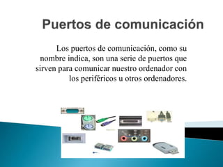 Los puertos de comunicación, como su
nombre indica, son una serie de puertos que
sirven para comunicar nuestro ordenador con
los periféricos u otros ordenadores.
 