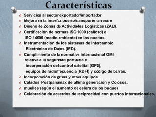 Características
O Servicios al sector exportador/importador
O Mejora en la interfaz puerto/transporte terrestre
O Diseño de Zonas de Actividades Logísticas (ZAL9.
O Certificación de normas ISO 9000 (calidad) e
ISO 14000 (medio ambiente) en los puertos.
O Instrumentación de los sistemas de Intercambio
Electrónico de Datos (IED).
O Cumplimiento de la normativa internacional OMI
relativa a la seguridad portuaria e
incorporación del control satelital (GPS),
equipos de radiofrecuencia (RDFI) y código de barras.
O Incorporación de grúas y otros equipos,.
O Calados Postpanamax de última generación y Colosos.
O muelles según el aumento de eslora de los buques
O Celebración de acuerdos de reciprocidad con puertos internacionales.