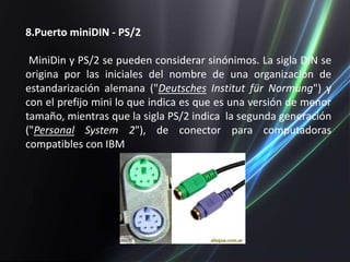 8.Puerto miniDIN - PS/2

 MiniDin y PS/2 se pueden considerar sinónimos. La sigla DIN se
origina por las iniciales del nombre de una organización de
estandarización alemana ("Deutsches Institut für Normung") y
con el prefijo mini lo que indica es que es una versión de menor
tamaño, mientras que la sigla PS/2 indica la segunda generación
("Personal System 2"), de conector para computadoras
compatibles con IBM
 