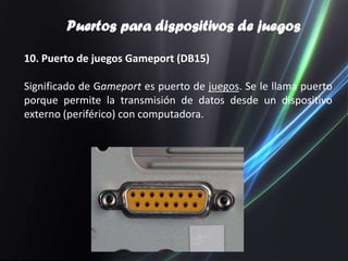 Puertos para dispositivos de juegos

10. Puerto de juegos Gameport (DB15)

Significado de Gameport es puerto de juegos. Se le llama puerto
porque permite la transmisión de datos desde un dispositivo
externo (periférico) con computadora.
 