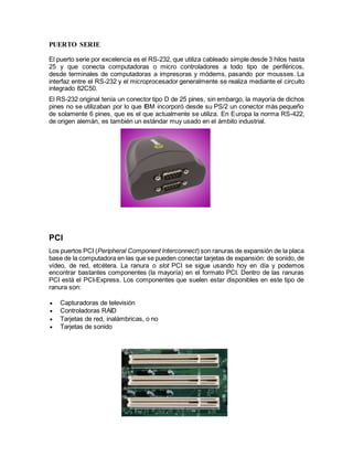 PUERTO SERIE
El puerto serie por excelencia es el RS-232, que utiliza cableado simple desde 3 hilos hasta
25 y que conecta computadoras o micro controladores a todo tipo de periféricos,
desde terminales de computadoras a impresoras y módems, pasando por mousses. La
interfaz entre el RS-232 y el microprocesador generalmente se realiza mediante el circuito
integrado 82C50.
El RS-232 original tenía un conector tipo D de 25 pines, sin embargo, la mayoría de dichos
pines no se utilizaban por lo que IBM incorporó desde su PS/2 un conector más pequeño
de solamente 6 pines, que es el que actualmente se utiliza. En Europa la norma RS-422,
de origen alemán, es también un estándar muy usado en el ámbito industrial.
PCI
Los puertos PCI (Peripheral Component Interconnect) son ranuras de expansión de la placa
base de la computadora en las que se pueden conectar tarjetas de expansión: de sonido, de
vídeo, de red, etcétera. La ranura o slot PCI se sigue usando hoy en día y podemos
encontrar bastantes componentes (la mayoría) en el formato PCI. Dentro de las ranuras
PCI está el PCI-Express. Los componentes que suelen estar disponibles en este tipo de
ranura son:
 Capturadoras de televisión
 Controladoras RAID
 Tarjetas de red, inalámbricas, o no
 Tarjetas de sonido
 