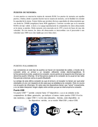 PUERTOS DE MEMORIA
A estos puertos se conectan las tarjetas de memoria RAM. Los puertos de memoria son aquellos
puertos, o bahías, donde se pueden insertar nuevas tarjetas de memoria, con la finalidad de extender
la capacidad de la misma. Existen bahías que permiten diversas capacidades de almacenamiento que
van desde los 256MB (megabytes) hasta 4GB (gigabytes). Conviene recordar que en la memoria
RAM es de tipo volátil, es decir, si se apaga repentinamente la computadora los datos almacenados
en la misma se pierden. Dicha memoria está conectada con la CPU a través de buses de muy alta
velocidad. De esta manera, los datos ahí almacenados se intercambian con el procesador a una
velocidad unas 1000 veces más rápida que con el disco duro.
PUERTOS INALAMBRICOS
Las conexiones en este tipo de puertos se hacen sin necesidad de cables, a través de la
conexión entre un emisor y un receptor, utilizando ondas electromagnéticas. Si
la frecuencia de la onda, usada en la conexión, se encuentra en el espectro de infrarrojos se
denomina puerto infrarrojo. Si la frecuencia usada en la conexión es la usual en las radio
frecuencias entonces sería un puerto Bluetooth.
La ventaja de esta última conexión es que el emisor y el receptor no tienen por qué estar
orientados el uno con respecto al otro para que se establezca la conexión. Esto no ocurre
con el puerto de infrarrojos. En este caso los dispositivos tienen que "verse" mutuamente,
y no se debe interponer ningún objeto entre ambos ya que se interrumpiría la conexión.
Puerto USB
Un puerto USB5 6 7 permite conectar hasta 127 dispositivos y ya es un estándar en las
computadoras de última generación, que incluyen al menos cuatro puertos USB 3.0 en los
más modernos, y algún USB 1.1 en los más anticuados. Además, están disponibles en
los dispositivos móviles, en su versión Mini-USB y micro-USB.
 