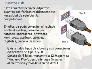 Puertos usb
Estos puertos permite adjuntar
puertos periféricos rápidamente sin
necesidad de reiniciar la
computadora
En ellos de pude conectar el teclado
hasta el módem, pasando por
ratones, impresoras, altavoces,
monitores, escáner, cámaras
digitales, cámara de video
Existen dos tipos de claves y sus conectores
diferentes de tipo A y B
Consta de 4 hilos, transmite a 12 Mbps y es
"Plug and Play", que distribuye 5v para
alimentación y transmisión de datos.
 