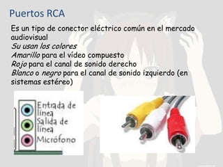 Puertos RCA
Es un tipo de conector eléctrico común en el mercado
audiovisual
Su usan los colores
Amarillo para el vídeo compuesto
Rojo para el canal de sonido derecho
Blanco o negro para el canal de sonido izquierdo (en
sistemas estéreo)
 