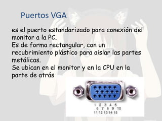 Puertos VGA
es el puerto estandarizado para conexión del
monitor a la PC.
Es de forma rectangular, con un
recubrimiento plástico para aislar las partes
metálicas.
Se ubican en el monitor y en la CPU en la
parte de atrás
 