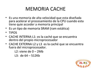 MEMORIA CACHE Es una memoria de alta velocidad que esta diseñada para acelerar el procesamiento de la CPU cuando esta tiene quie acceder a memoria principal Es un tipo de memoria SRAM (ram estática) TIPOS CACHE INTERNA L1: es la caché que se encuentra dentro del propio microprocesador CACHE EXTERNA L2 y L3  es la caché que se encuentra fuera del microprocesador. L2: viene de 0 – 2Mb L3:  de 64 – 512Kb 