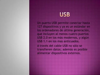 Un puerto USB permite conectar hasta
127 dispositivos y ya es un estándar en
los ordenadores de última generación,
que incluyen al menos cuatro puertos
USB 2.0 en los más modernos, y algún
USB 1.1 en los mas anticuados.
A través del cable USB no sólo se
transfieren datos; además es posible
alimentar dispositivos externos.
 