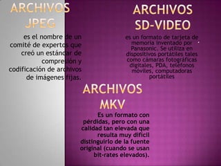 es el nombre de un                es un formato de tarjeta de
comité de expertos que                   memoria inventado por .
                                         Panasonic. Se utiliza en
    creó un estándar de                dispositivos portátiles tales
            compresión y               como cámaras fotográficas
                                        digitales, PDA, teléfonos
codificación de archivos                 móviles, computadoras
      de imágenes fijas.                         portátiles




                             Es un formato con
                        pérdidas, pero con una
                       calidad tan elevada que
                             resulta muy difícil
                       distinguirlo de la fuente
                       original (cuando se usan
                            bit-rates elevados).
 