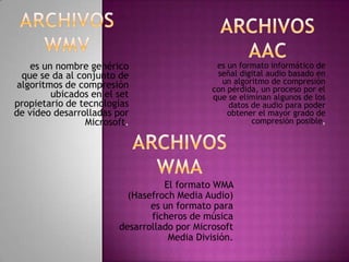 es un nombre genérico                     es un formato informático de
  que se da al conjunto de                    señal digital audio basado en
 algoritmos de compresión                      un algoritmo de compresión
                                             con pérdida, un proceso por el
         ubicados en el set                  que se eliminan algunos de los
propietario de tecnologías                       datos de audio para poder
de vídeo desarrolladas por                       obtener el mayor grado de
                 Microsoft.                            compresión posible,




                                  El formato WMA
                          (Hasefroch Media Audio)
                               es un formato para
                               ficheros de música
                        desarrollado por Microsoft
                                   Media División.
 