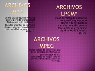 Diseño ultra pequeño y liviano                       es un formato de audio sin
  que te permita transportarlo                           compresión que puede
   fácilmente y sin problemas.                             llegar a tener hasta 8
 Para los amantes de los Video                          canales de audio en una
Juegos, algunos reproductores                          frecuencia que va desde
traen los clásicos juegos como
                      el Tetris.                         los 48 a los 96 Kiloherz
                                                                           (KHZ).




                         utiliza códecs de compresión con
                           bajas pérdidas de información.
                                     El codificador no está
                           normalizado en ningún sentido,
                            pero hay implementaciones de
                                                 referencia

                                                          .
 