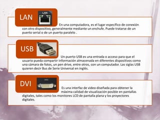 LAN
•                             En una computadora, es el lugar específico de conexión
    con otro dispositivo, generalmente mediante un enchufe. Puede tratarse de un
    puerto serial o de un puerto paralelo .



USB
•
•                              Un puerto USB es una entrada o acceso para que el
    usuario pueda compartir información almacenada en diferentes dispositivos como
    una cámara de fotos, un pen drive, entre otros, con un computador. Las siglas USB
    quieren decir Bus de Serie Universal en inglés.



DVI
•                               Es una interfaz de video diseñada para obtener la
    máxima calidad de           máxima calidad de visualización posible en pantallas
    digitales, tales como los monitores LCD de pantalla plana y los proyectores
    digitales.
 