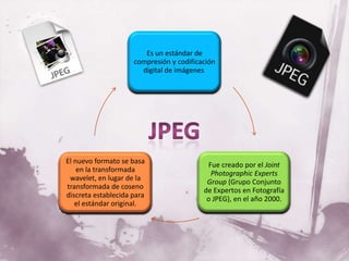 Es un estándar de
                     compresión y codificación
                       digital de imágenes.




El nuevo formato se basa                   Fue creado por el Joint
    en la transformada                      Photographic Experts
 wavelet, en lugar de la                   Group (Grupo Conjunto
transformada de coseno                    de Expertos en Fotografía
discreta establecida para                  o JPEG), en el año 2000.
   el estándar original.
 