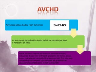Advanced Video Codec High Definition




      Es un formato de grabación de alta definición lanzado por Sony
      y Panasonic en 2006.




             Puede emplear diversos formatos de almacenamiento,
             incluyendo discos mini DVD (DVD grabables de 8 cm.), discos
             duros, y tarjetas de memoria SD y Memory Stick Pro, y ha sido
             concebido para competir con formatos de grabación de
             videocámara portátil como el HDV y el MiniDV.
 