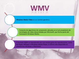 Windows Media Video es un nombre genérico




   Conjunto de algoritmos de compresión ubicados en el set propietario de
   tecnologías de vídeo desarrolladas por Microsoft, que forma parte del
   framework Windows Media.



El formato WMV es reproducido por una amplia gama de reproductores, como
BS.Player, MPlayer o Windows Media Player, el último sólo disponible en
plataformas Windows y Macintosh
 