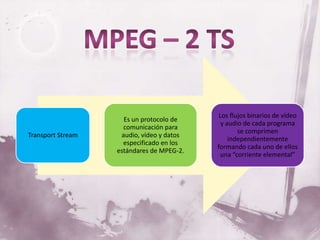 Los flujos binarios de vídeo
                     Es un protocolo de
                                             y audio de cada programa
                     comunicación para
                                                   se comprimen
Transport Stream    audio, vídeo y datos
                                                independientemente
                     especificado en los
                                           formando cada uno de ellos
                   estándares de MPEG-2.
                                             una “corriente elemental”
 